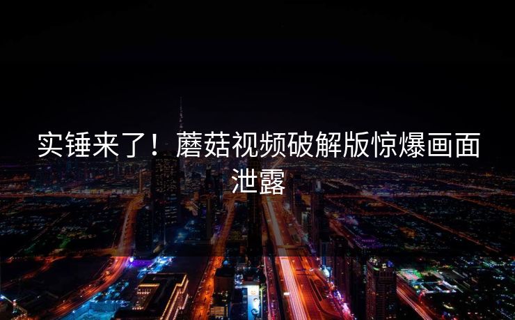实锤来了！蘑菇视频破解版惊爆画面泄露