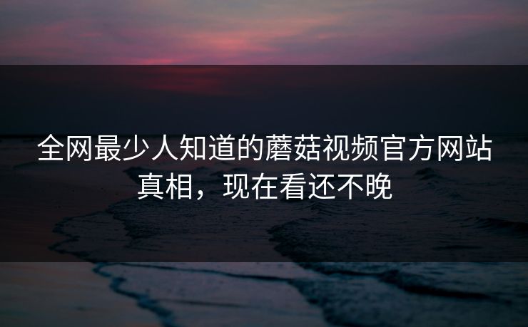 全网最少人知道的蘑菇视频官方网站真相，现在看还不晚
