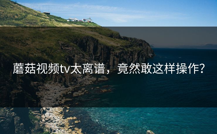 蘑菇视频tv太离谱，竟然敢这样操作？