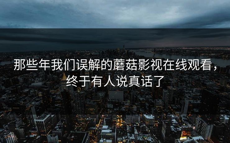 那些年我们误解的蘑菇影视在线观看，终于有人说真话了