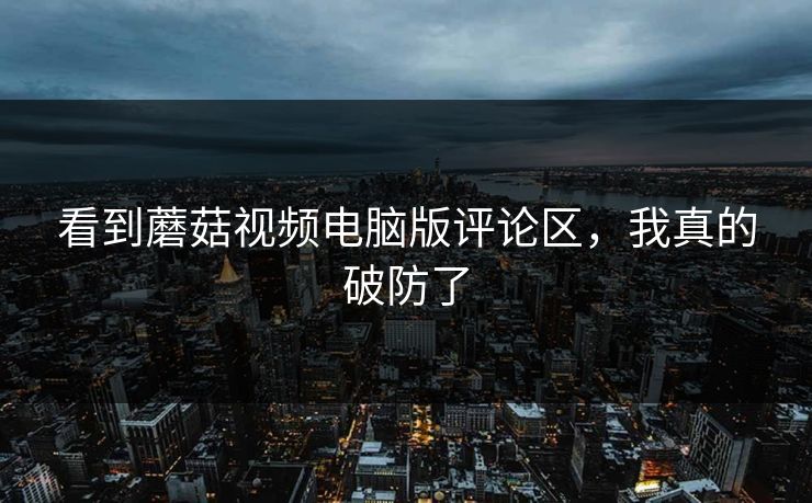 看到蘑菇视频电脑版评论区，我真的破防了
