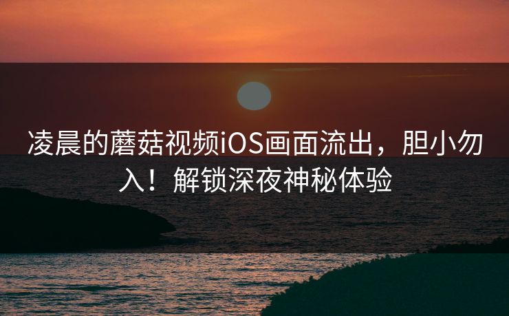 凌晨的蘑菇视频iOS画面流出，胆小勿入！解锁深夜神秘体验