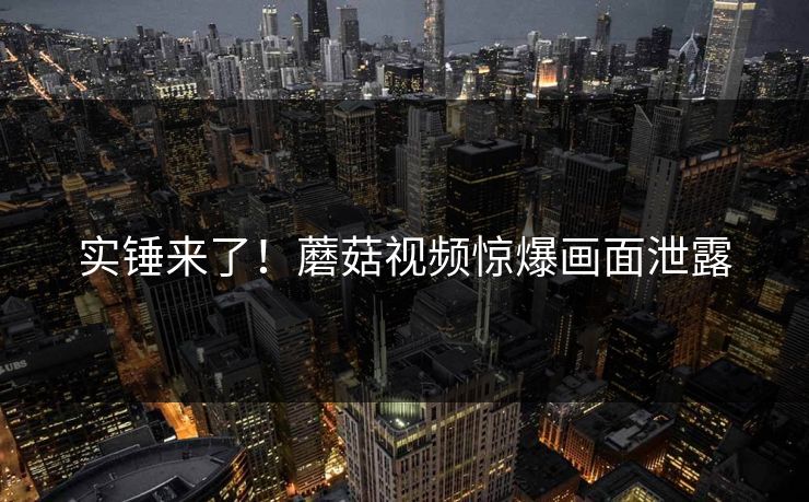 实锤来了！蘑菇视频惊爆画面泄露
