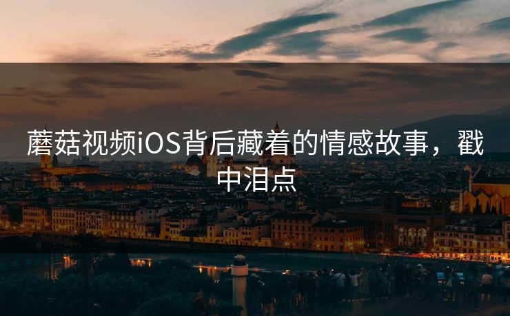 蘑菇视频iOS背后藏着的情感故事，戳中泪点
