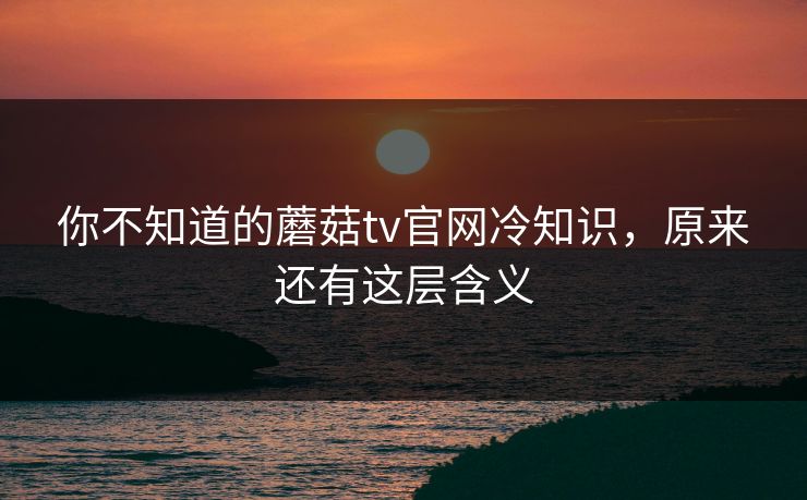 你不知道的蘑菇tv官网冷知识，原来还有这层含义