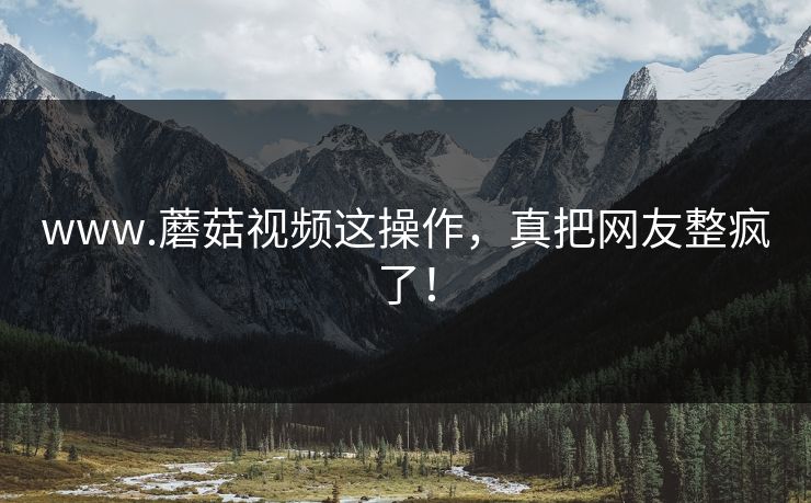 www.蘑菇视频这操作，真把网友整疯了！