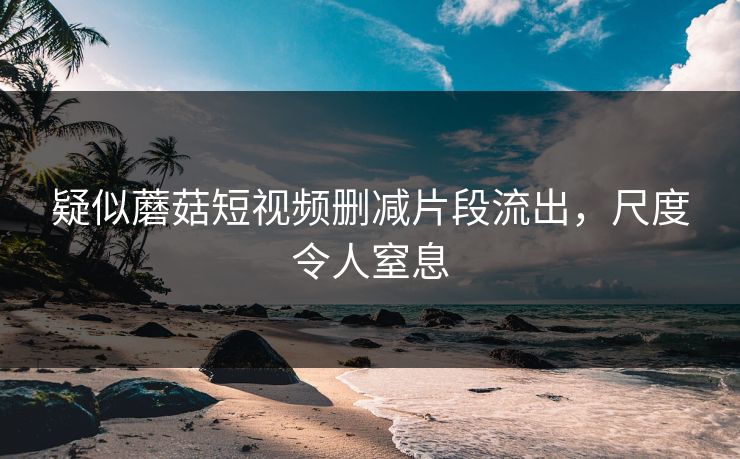 疑似蘑菇短视频删减片段流出，尺度令人窒息