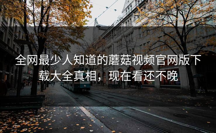 全网最少人知道的蘑菇视频官网版下载大全真相，现在看还不晚