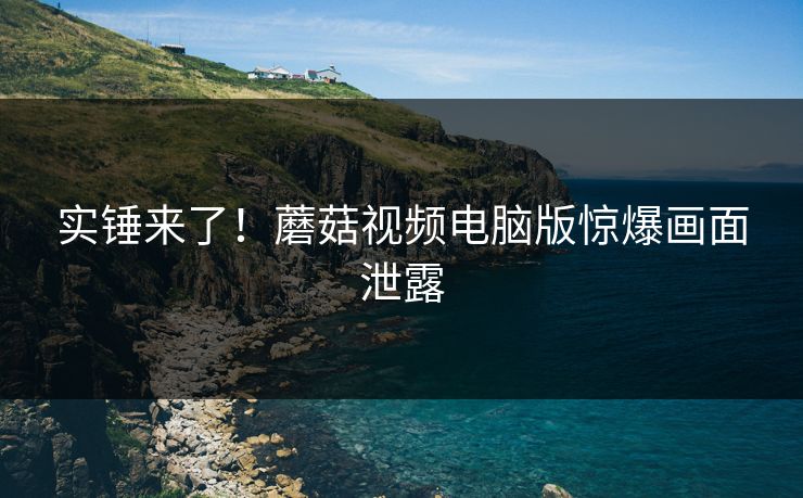 实锤来了！蘑菇视频电脑版惊爆画面泄露