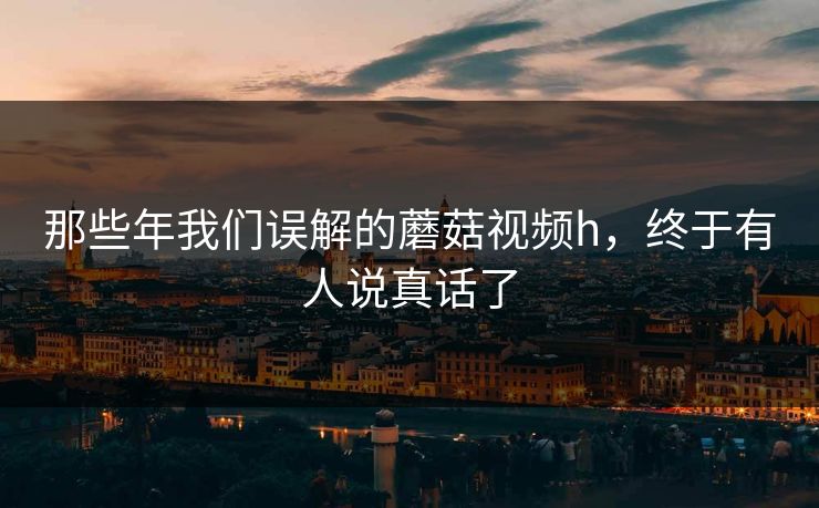 那些年我们误解的蘑菇视频h，终于有人说真话了