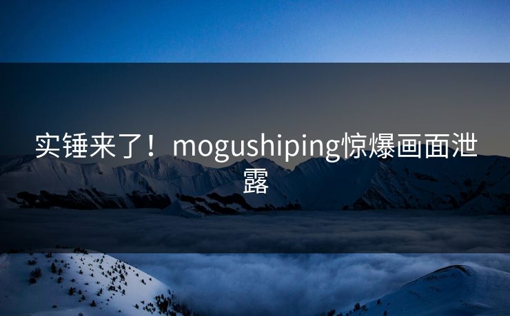 实锤来了！mogushiping惊爆画面泄露