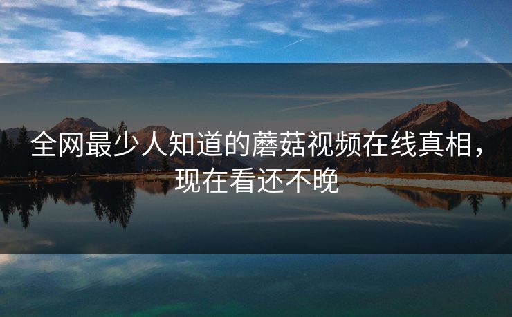 全网最少人知道的蘑菇视频在线真相，现在看还不晚