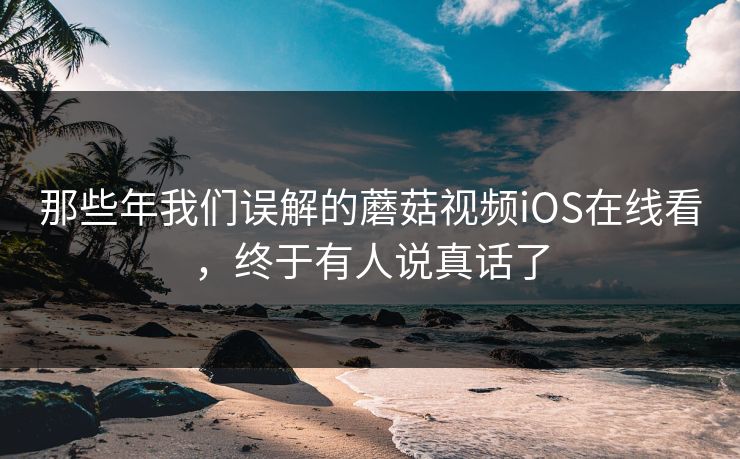 那些年我们误解的蘑菇视频iOS在线看，终于有人说真话了