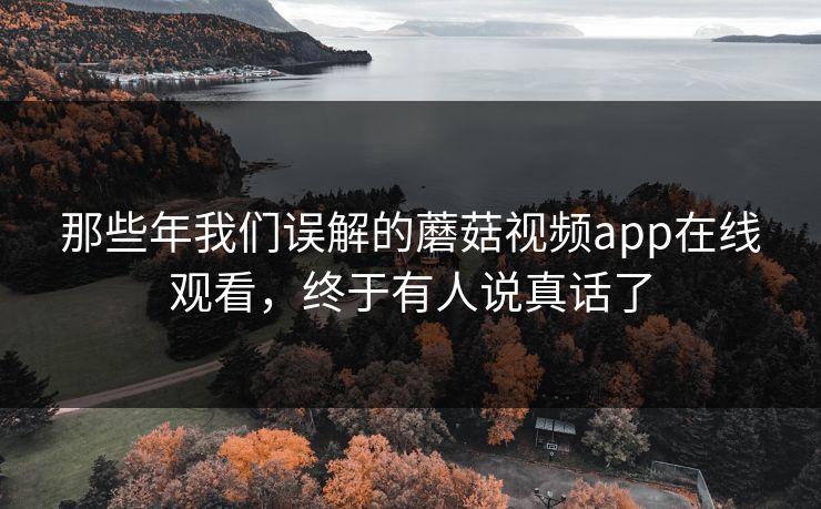 那些年我们误解的蘑菇视频app在线观看，终于有人说真话了