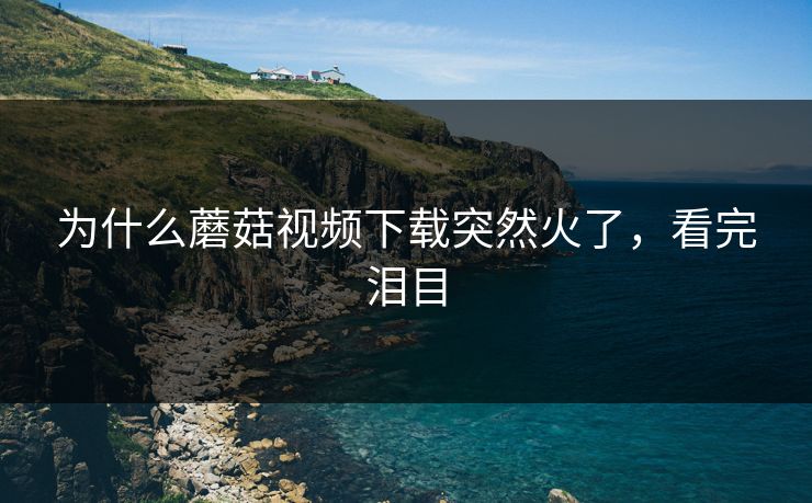 为什么蘑菇视频下载突然火了，看完泪目