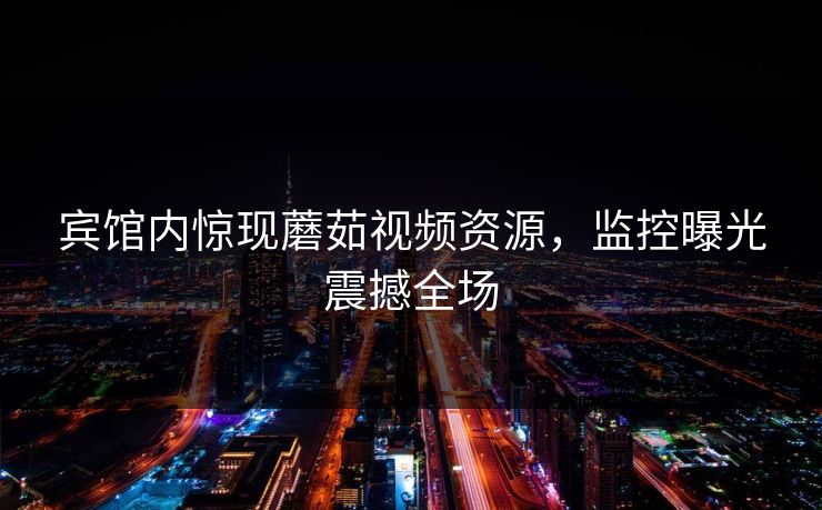 宾馆内惊现蘑茹视频资源，监控曝光震撼全场