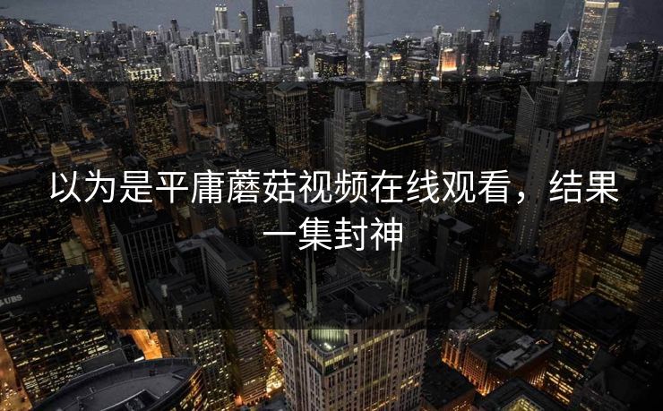 以为是平庸蘑菇视频在线观看，结果一集封神