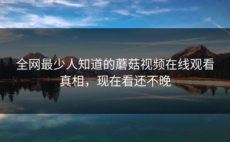 全网最少人知道的蘑菇视频在线观看真相，现在看还不晚