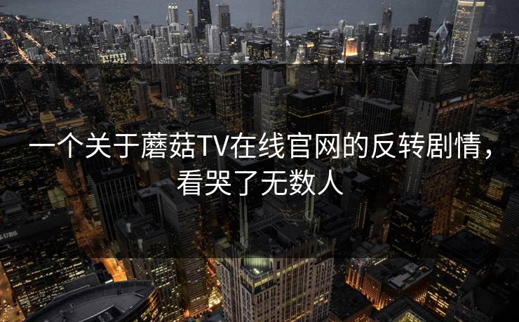 一个关于蘑菇TV在线官网的反转剧情，看哭了无数人