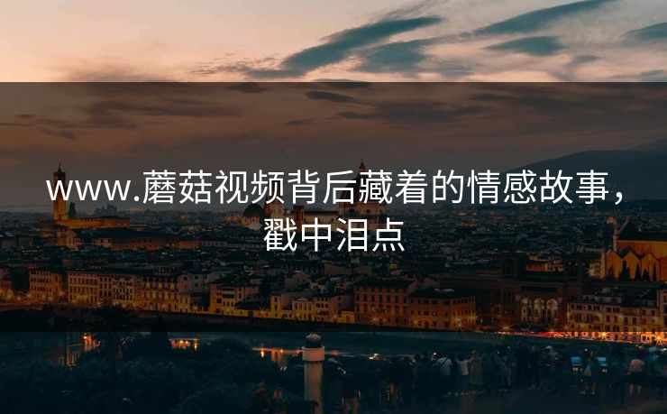 www.蘑菇视频背后藏着的情感故事，戳中泪点