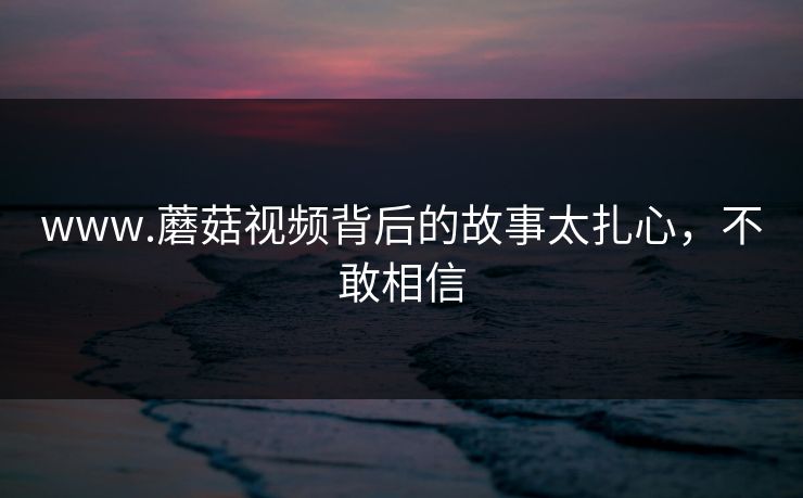 www.蘑菇视频背后的故事太扎心，不敢相信