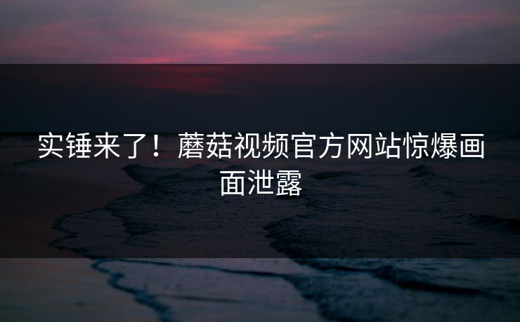 实锤来了！蘑菇视频官方网站惊爆画面泄露