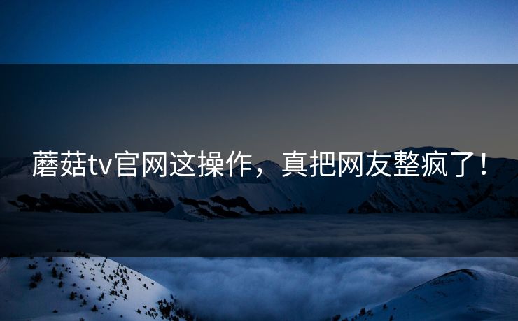 蘑菇tv官网这操作，真把网友整疯了！