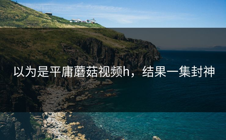 以为是平庸蘑菇视频h，结果一集封神