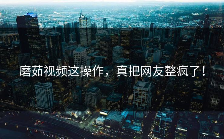 磨茹视频这操作，真把网友整疯了！