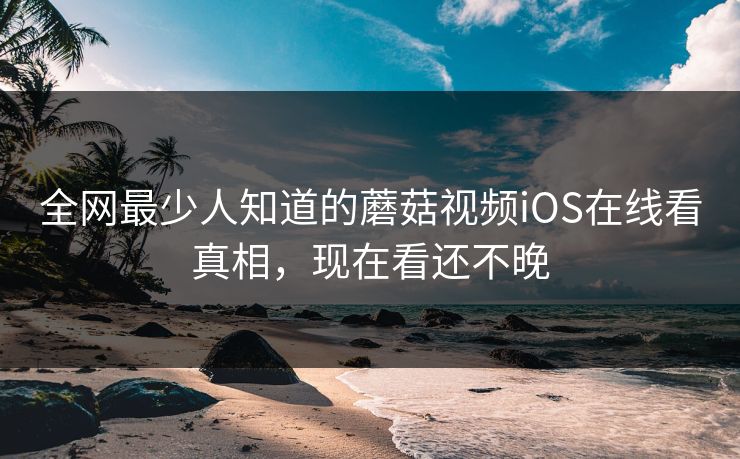 全网最少人知道的蘑菇视频iOS在线看真相，现在看还不晚