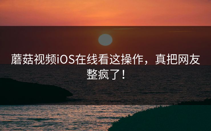 蘑菇视频iOS在线看这操作，真把网友整疯了！