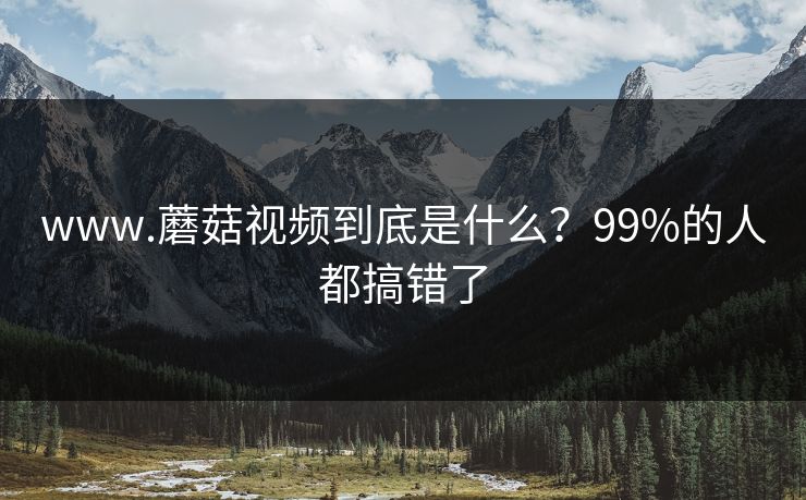 www.蘑菇视频到底是什么？99%的人都搞错了