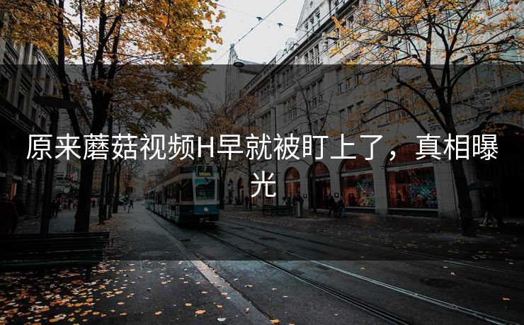 原来蘑菇视频H早就被盯上了，真相曝光