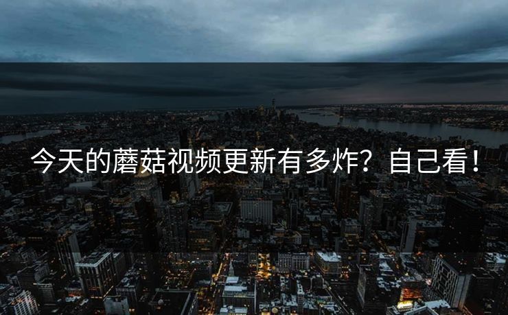 今天的蘑菇视频更新有多炸？自己看！