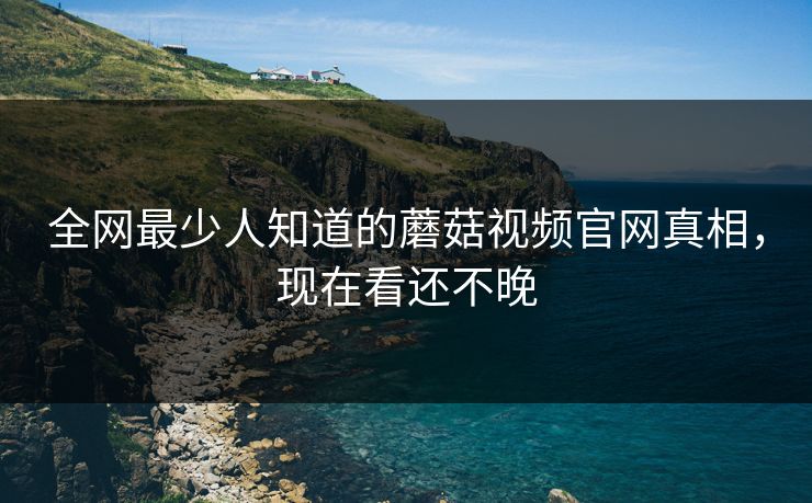 全网最少人知道的蘑菇视频官网真相，现在看还不晚
