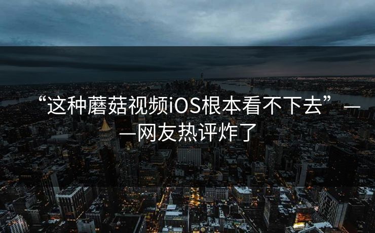 “这种蘑菇视频iOS根本看不下去”——网友热评炸了