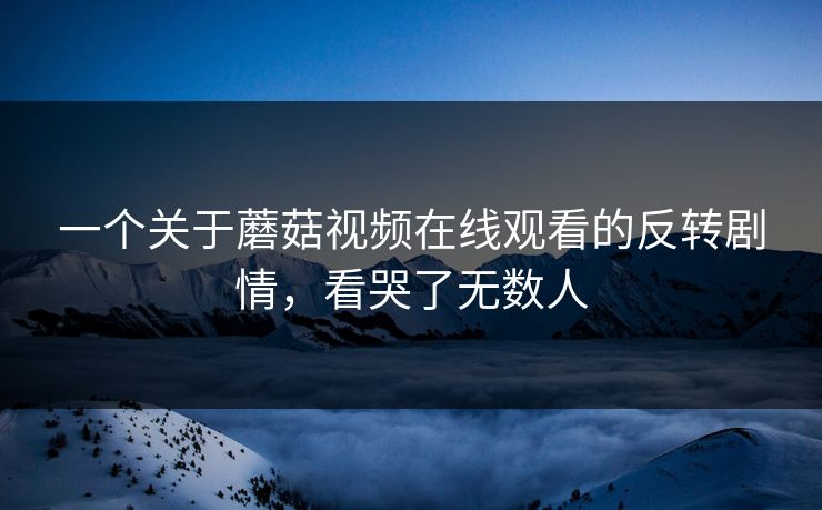 一个关于蘑菇视频在线观看的反转剧情，看哭了无数人