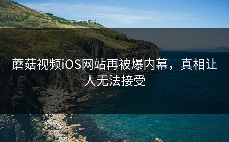 蘑菇视频iOS网站再被爆内幕，真相让人无法接受