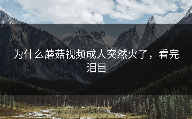 为什么蘑菇视频成人突然火了，看完泪目