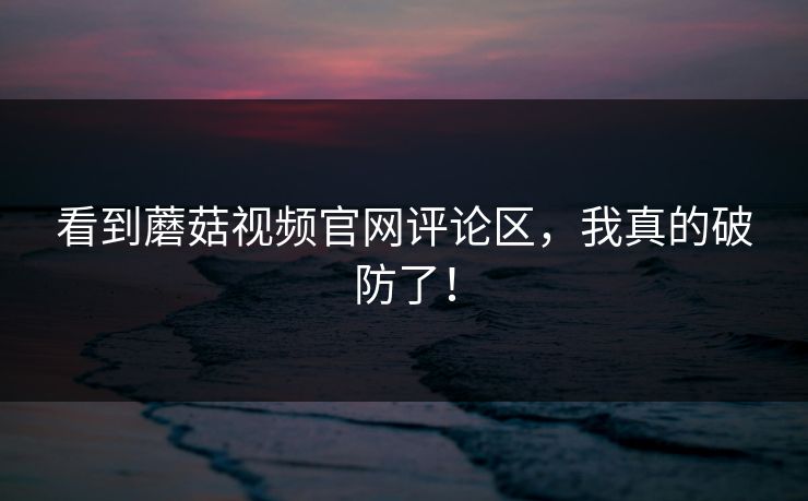 看到蘑菇视频官网评论区，我真的破防了！