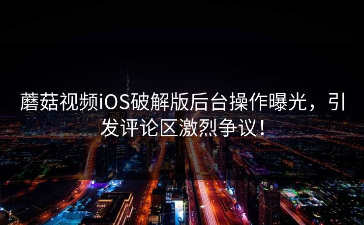 蘑菇视频iOS破解版后台操作曝光，引发评论区激烈争议！