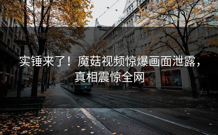 实锤来了！魔菇视频惊爆画面泄露，真相震惊全网