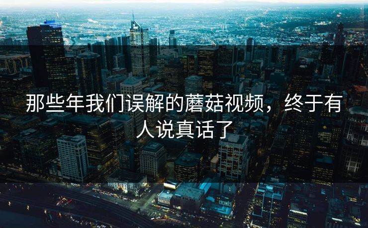 那些年我们误解的蘑菇视频，终于有人说真话了