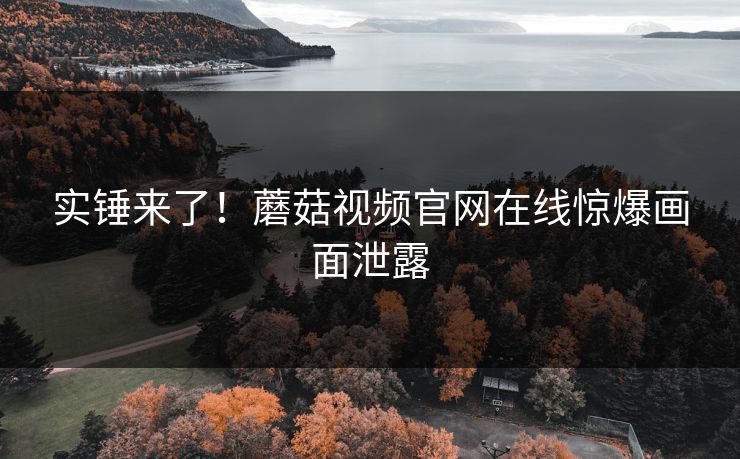 实锤来了！蘑菇视频官网在线惊爆画面泄露