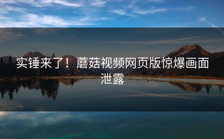 实锤来了！蘑菇视频网页版惊爆画面泄露