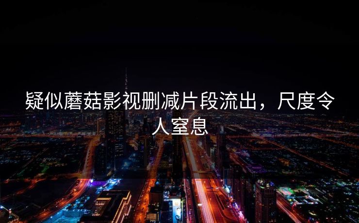 疑似蘑菇影视删减片段流出，尺度令人窒息