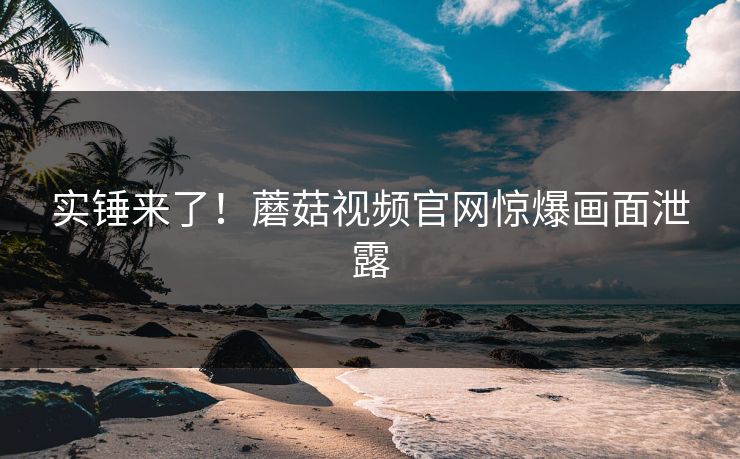 实锤来了！蘑菇视频官网惊爆画面泄露