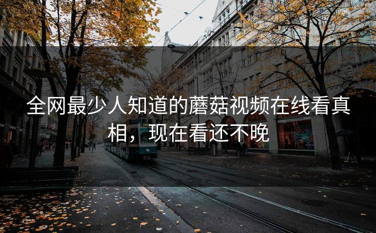 全网最少人知道的蘑菇视频在线看真相，现在看还不晚