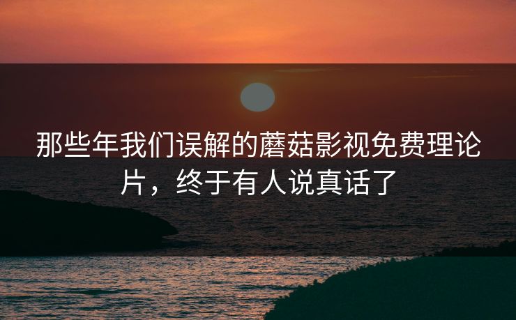 那些年我们误解的蘑菇影视免费理论片，终于有人说真话了