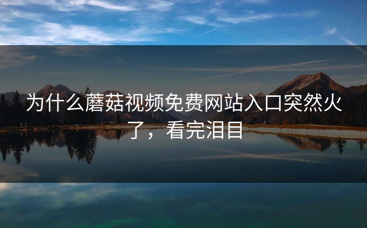 为什么蘑菇视频免费网站入口突然火了，看完泪目